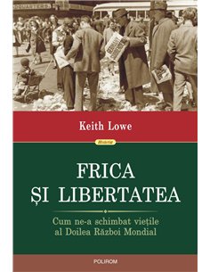 Frica si libertatea. Cum ne-a schimbat vietile al Doilea Razboi Mondial - Keith Lowe | Editura Polirom